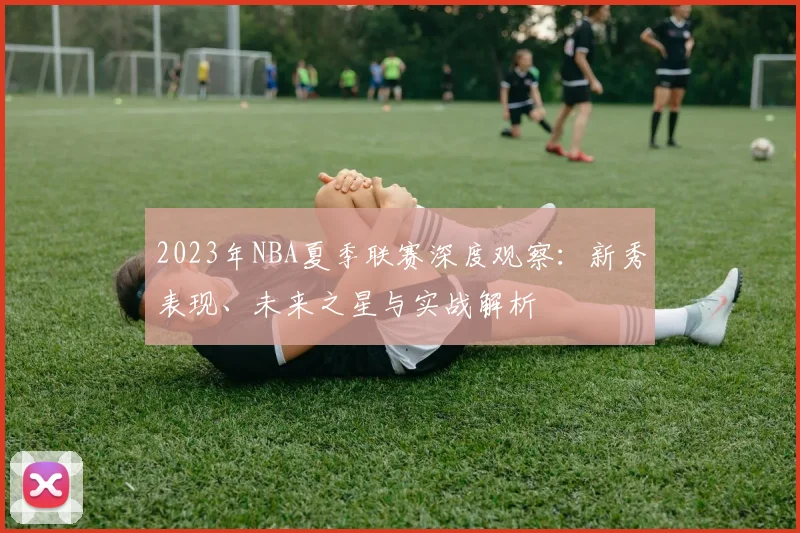 2023年NBA夏季联赛深度观察：新秀表现、未来之星与实战解析