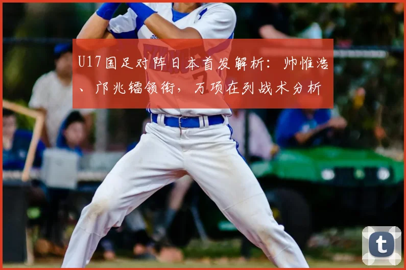 U17国足对阵日本首发解析:帅惟浩、邝兆镭领衔,万项在列战术分析