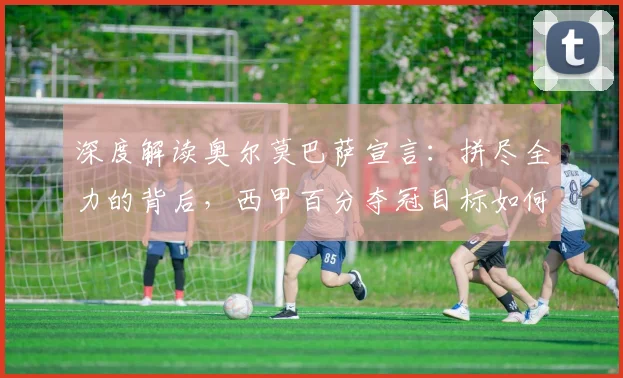 深度解读奥尔莫巴萨宣言:拼尽全力的背后,西甲百分夺冠目标如何实现?