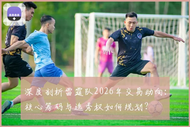深度剖析雷霆队2026年交易动向:核心筹码与选秀权如何规划?