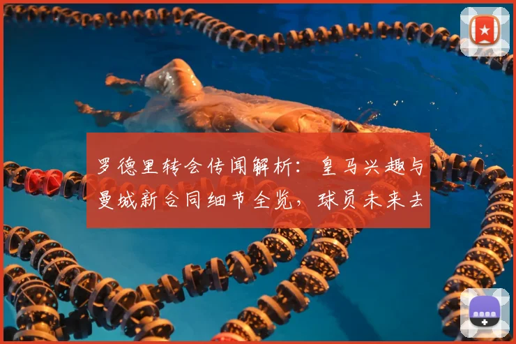 罗德里转会传闻解析:皇马兴趣与曼城新合同细节全览,球员未来去向预测