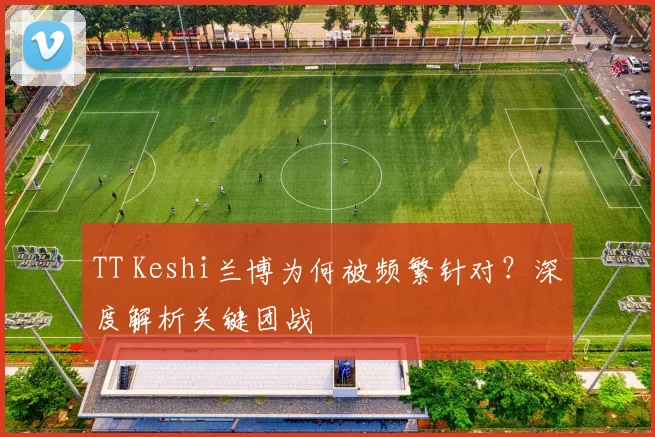 TT Keshi兰博为何被频繁针对？深度解析关键团战
