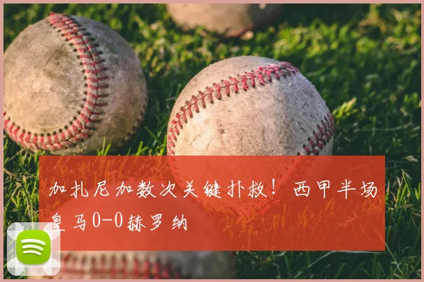 加扎尼加数次关键扑救!西甲半场皇马0-0赫罗纳