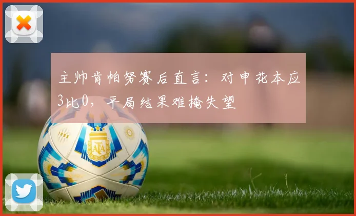 主帅肯帕努赛后直言：对申花本应3比0，平局结果难掩失望