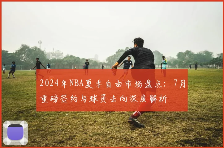 2024年NBA夏季自由市场盘点：7月重磅签约与球员去向深度解析