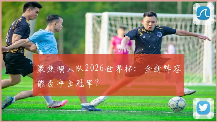 聚焦湖人队2026世界杯：全新阵容能否冲击冠军？