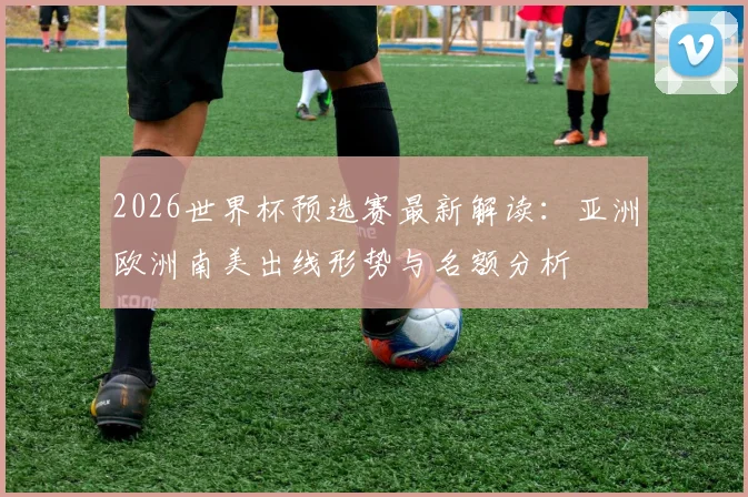 2026世界杯预选赛最新解读：亚洲欧洲南美出线形势与名额分析